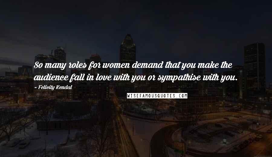 Felicity Kendal Quotes: So many roles for women demand that you make the audience fall in love with you or sympathise with you.