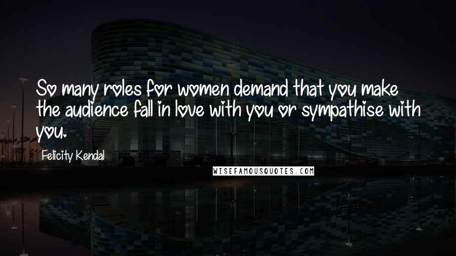 Felicity Kendal Quotes: So many roles for women demand that you make the audience fall in love with you or sympathise with you.