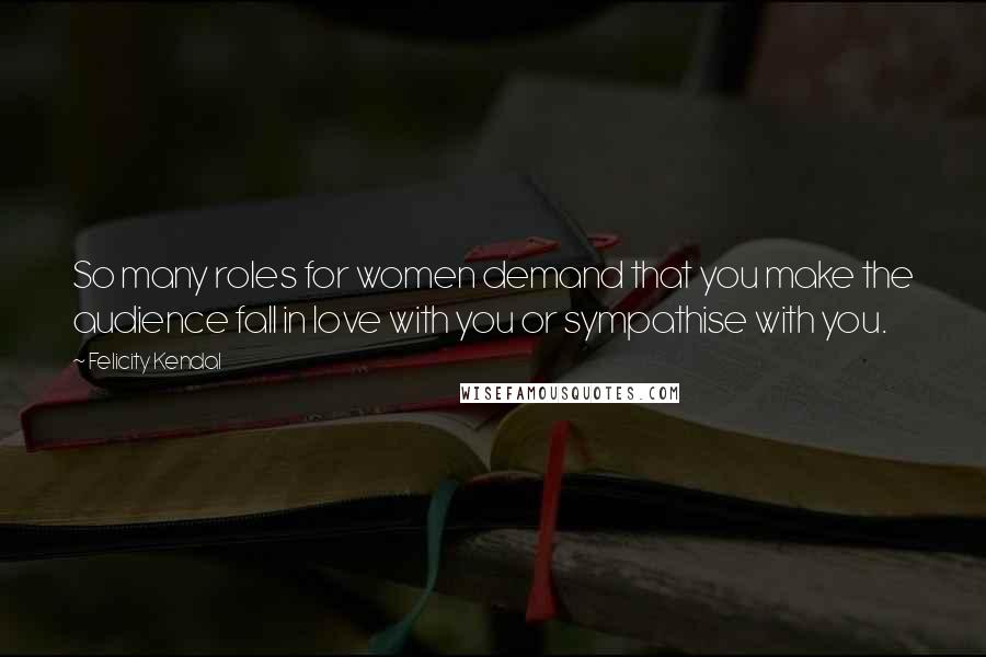 Felicity Kendal Quotes: So many roles for women demand that you make the audience fall in love with you or sympathise with you.