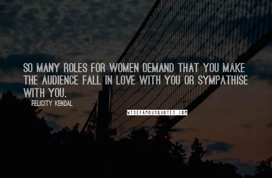 Felicity Kendal Quotes: So many roles for women demand that you make the audience fall in love with you or sympathise with you.