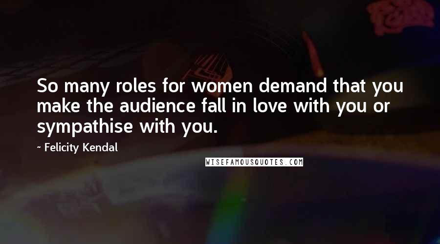 Felicity Kendal Quotes: So many roles for women demand that you make the audience fall in love with you or sympathise with you.