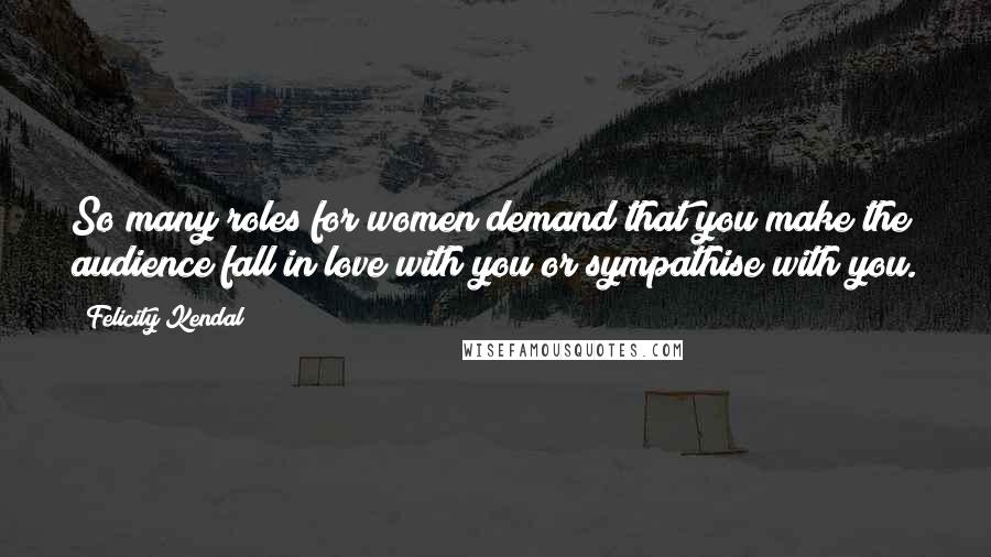 Felicity Kendal Quotes: So many roles for women demand that you make the audience fall in love with you or sympathise with you.