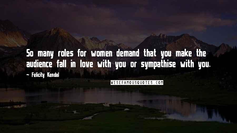 Felicity Kendal Quotes: So many roles for women demand that you make the audience fall in love with you or sympathise with you.