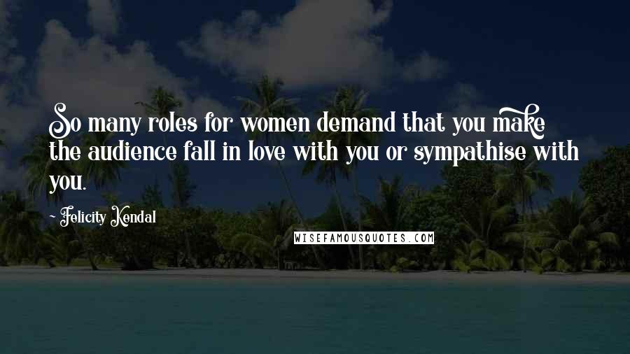 Felicity Kendal Quotes: So many roles for women demand that you make the audience fall in love with you or sympathise with you.