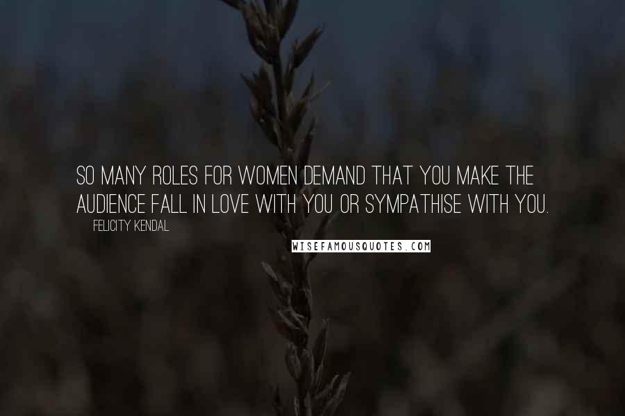 Felicity Kendal Quotes: So many roles for women demand that you make the audience fall in love with you or sympathise with you.