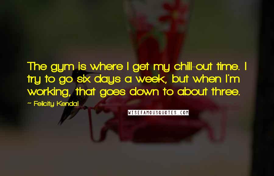 Felicity Kendal Quotes: The gym is where I get my chill-out time. I try to go six days a week, but when I'm working, that goes down to about three.