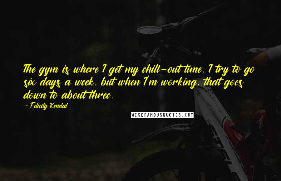 Felicity Kendal Quotes: The gym is where I get my chill-out time. I try to go six days a week, but when I'm working, that goes down to about three.