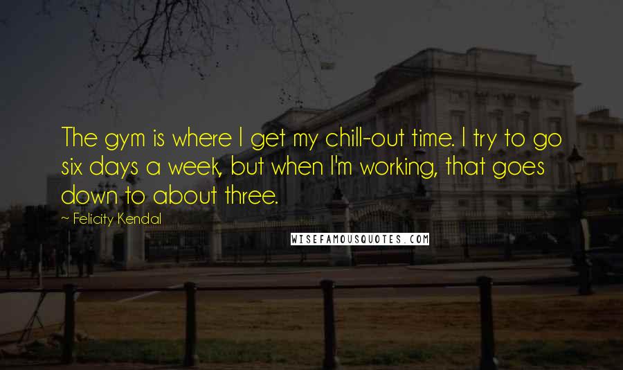 Felicity Kendal Quotes: The gym is where I get my chill-out time. I try to go six days a week, but when I'm working, that goes down to about three.