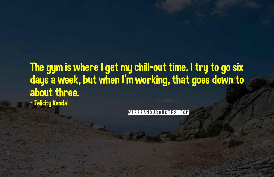 Felicity Kendal Quotes: The gym is where I get my chill-out time. I try to go six days a week, but when I'm working, that goes down to about three.