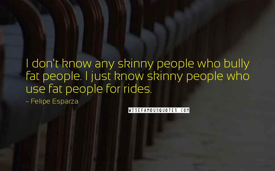 Felipe Esparza Quotes: I don't know any skinny people who bully fat people. I just know skinny people who use fat people for rides.