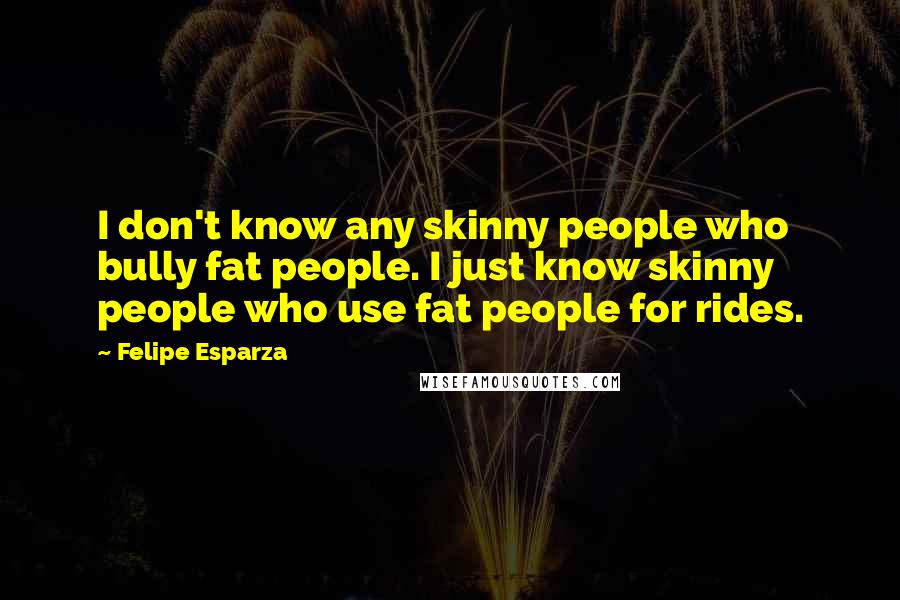 Felipe Esparza Quotes: I don't know any skinny people who bully fat people. I just know skinny people who use fat people for rides.