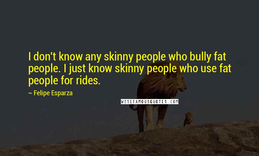 Felipe Esparza Quotes: I don't know any skinny people who bully fat people. I just know skinny people who use fat people for rides.