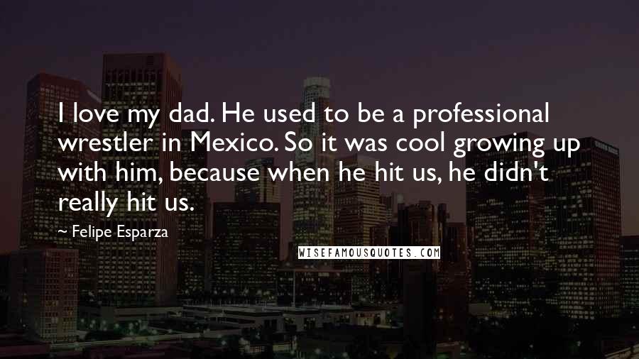 Felipe Esparza Quotes: I love my dad. He used to be a professional wrestler in Mexico. So it was cool growing up with him, because when he hit us, he didn't really hit us.