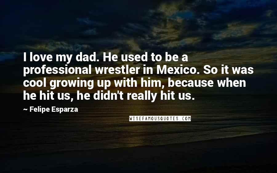 Felipe Esparza Quotes: I love my dad. He used to be a professional wrestler in Mexico. So it was cool growing up with him, because when he hit us, he didn't really hit us.