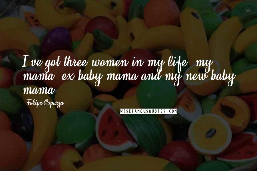 Felipe Esparza Quotes: I've got three women in my life: my mama, ex baby mama and my new baby mama.