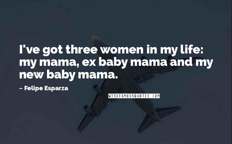 Felipe Esparza Quotes: I've got three women in my life: my mama, ex baby mama and my new baby mama.