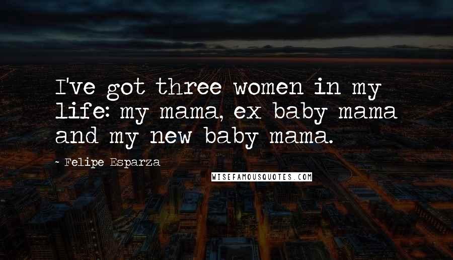 Felipe Esparza Quotes: I've got three women in my life: my mama, ex baby mama and my new baby mama.