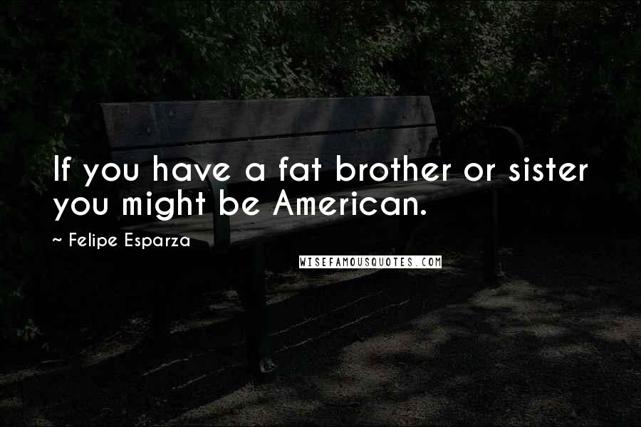 Felipe Esparza Quotes: If you have a fat brother or sister you might be American.