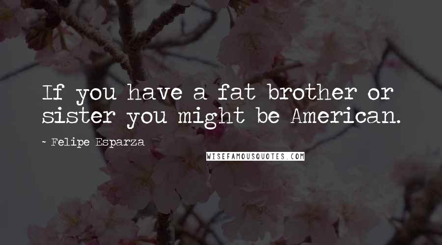 Felipe Esparza Quotes: If you have a fat brother or sister you might be American.