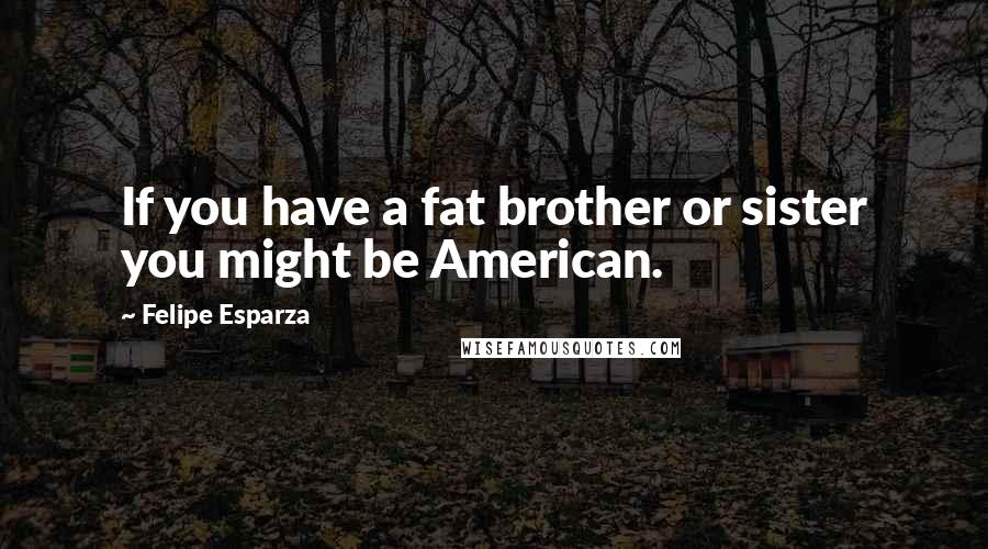 Felipe Esparza Quotes: If you have a fat brother or sister you might be American.