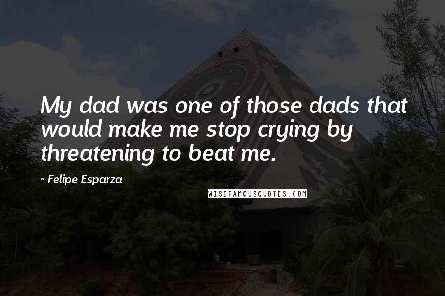 Felipe Esparza Quotes: My dad was one of those dads that would make me stop crying by threatening to beat me.