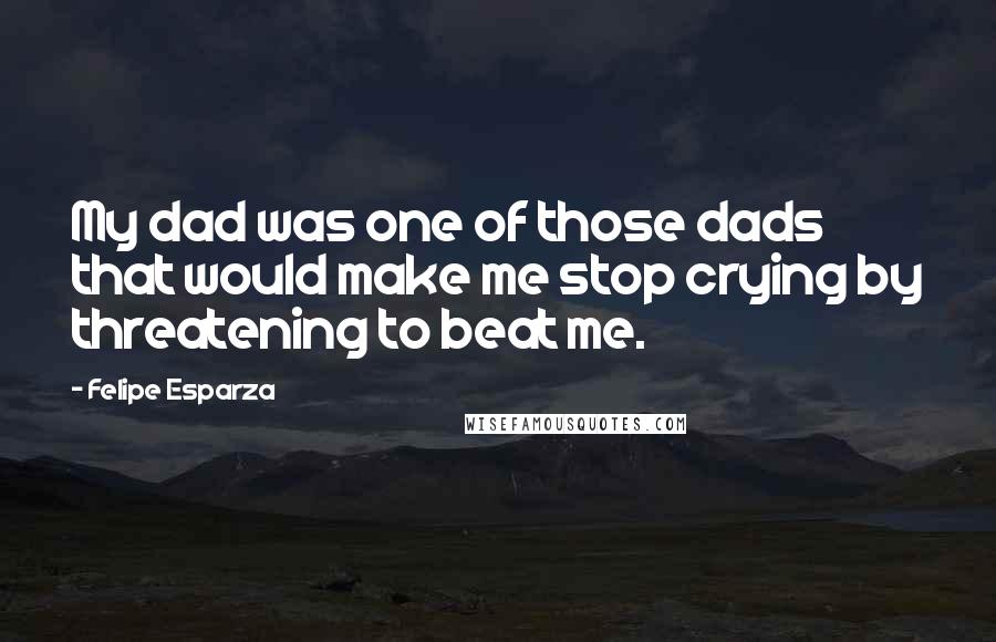 Felipe Esparza Quotes: My dad was one of those dads that would make me stop crying by threatening to beat me.