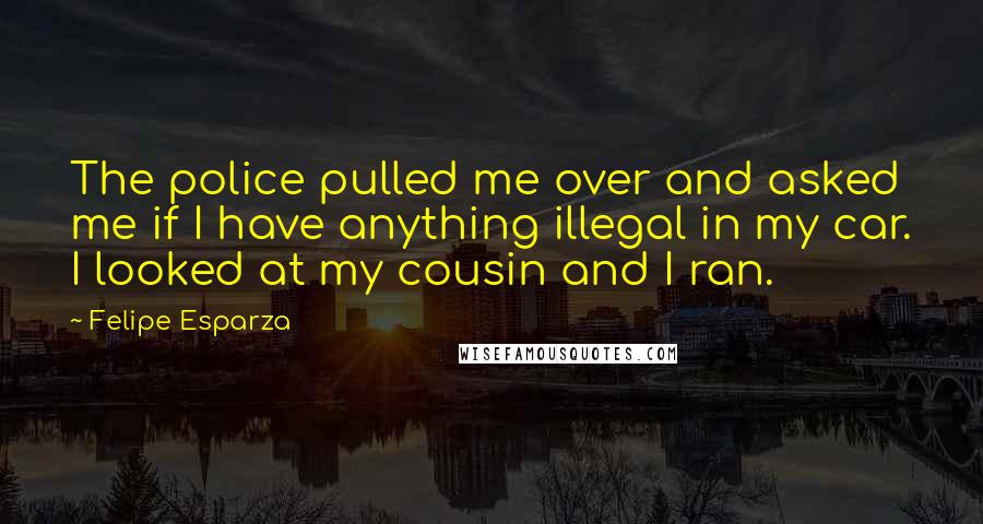 Felipe Esparza Quotes: The police pulled me over and asked me if I have anything illegal in my car. I looked at my cousin and I ran.