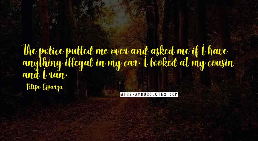 Felipe Esparza Quotes: The police pulled me over and asked me if I have anything illegal in my car. I looked at my cousin and I ran.