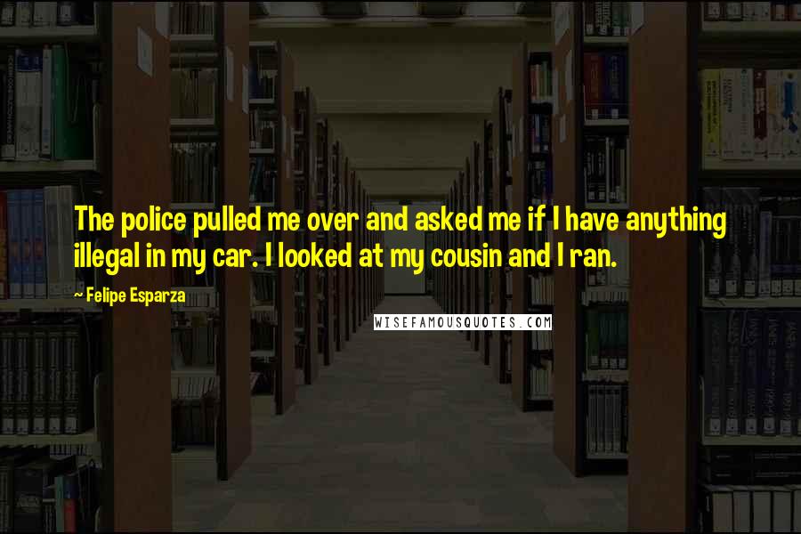 Felipe Esparza Quotes: The police pulled me over and asked me if I have anything illegal in my car. I looked at my cousin and I ran.