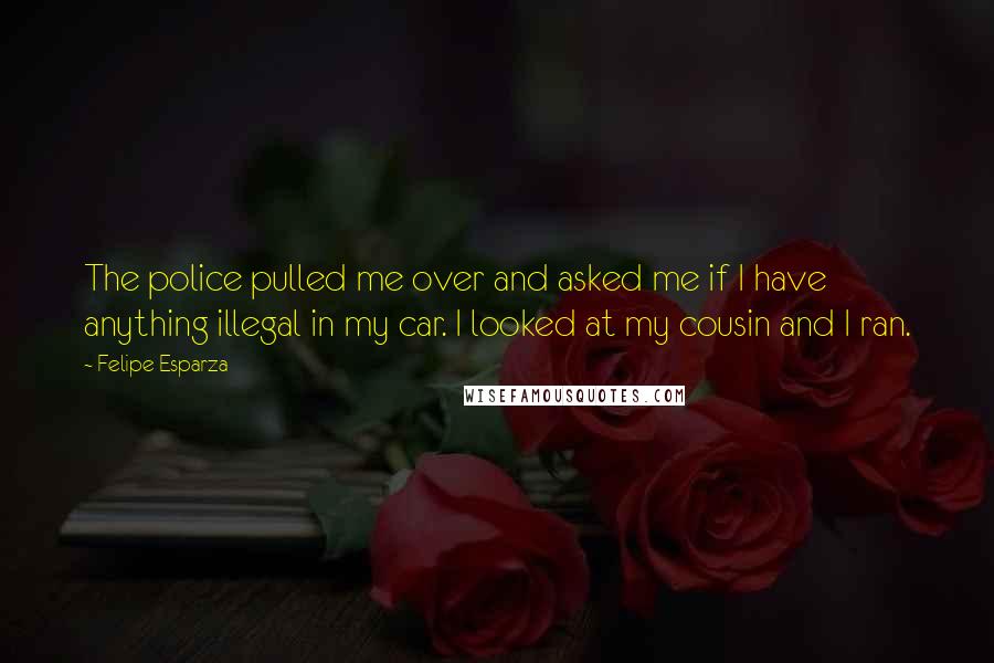 Felipe Esparza Quotes: The police pulled me over and asked me if I have anything illegal in my car. I looked at my cousin and I ran.