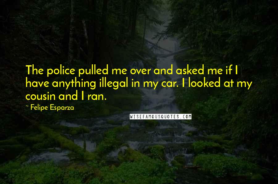 Felipe Esparza Quotes: The police pulled me over and asked me if I have anything illegal in my car. I looked at my cousin and I ran.