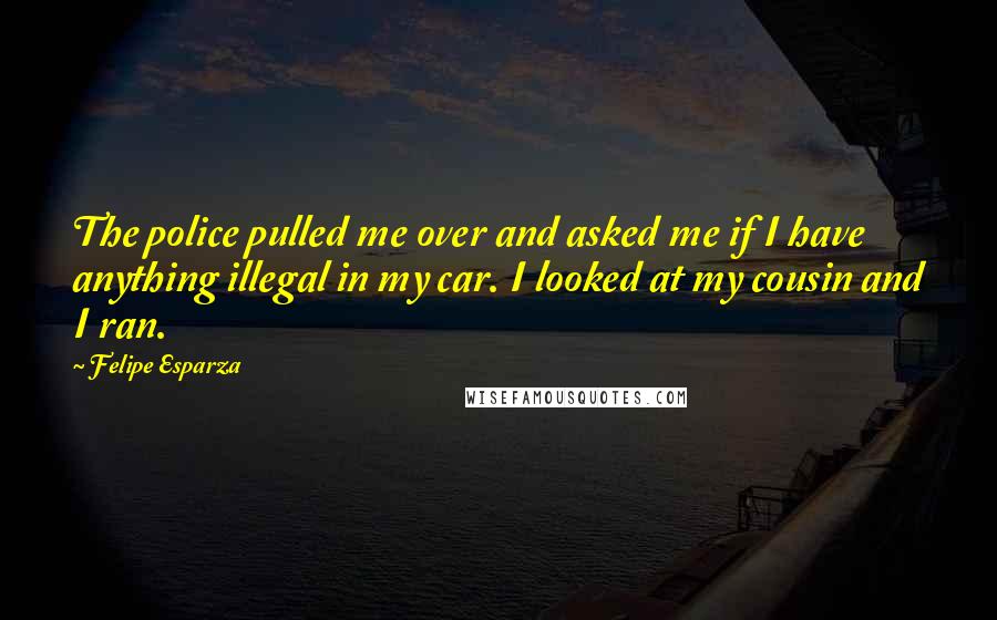 Felipe Esparza Quotes: The police pulled me over and asked me if I have anything illegal in my car. I looked at my cousin and I ran.