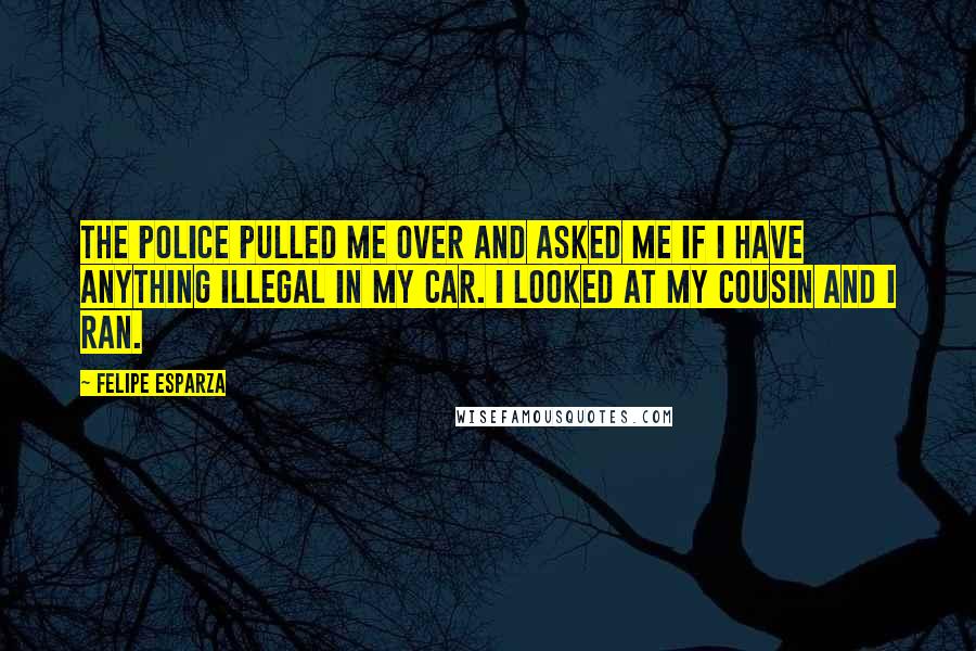 Felipe Esparza Quotes: The police pulled me over and asked me if I have anything illegal in my car. I looked at my cousin and I ran.