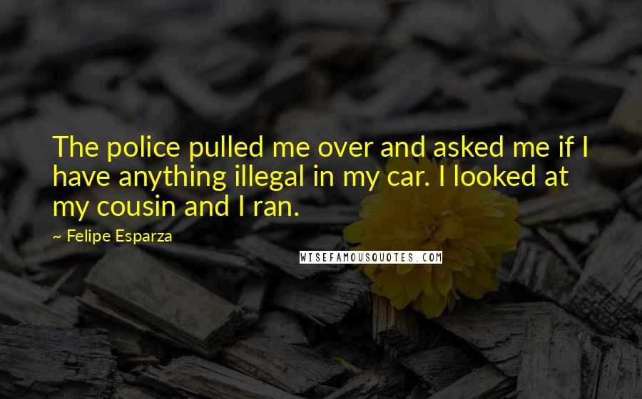 Felipe Esparza Quotes: The police pulled me over and asked me if I have anything illegal in my car. I looked at my cousin and I ran.