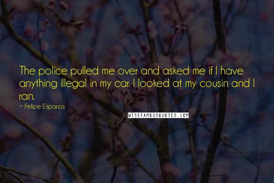 Felipe Esparza Quotes: The police pulled me over and asked me if I have anything illegal in my car. I looked at my cousin and I ran.