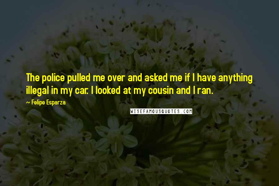 Felipe Esparza Quotes: The police pulled me over and asked me if I have anything illegal in my car. I looked at my cousin and I ran.