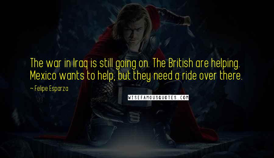 Felipe Esparza Quotes: The war in Iraq is still going on. The British are helping. Mexico wants to help, but they need a ride over there.