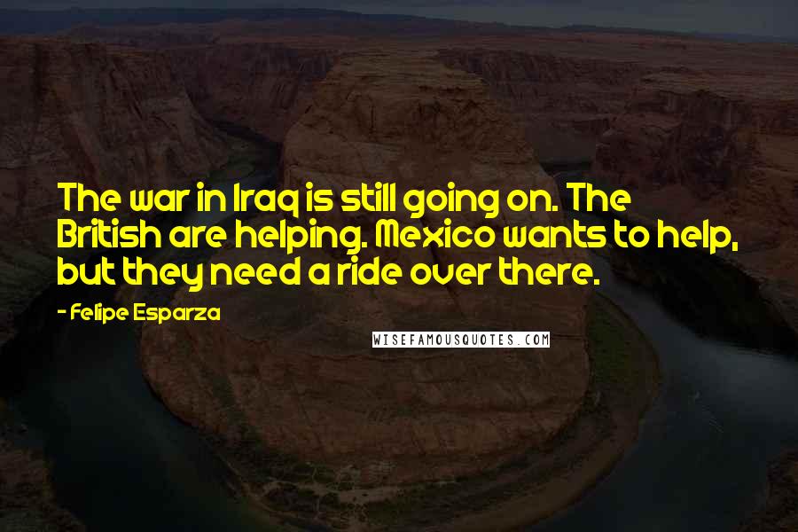 Felipe Esparza Quotes: The war in Iraq is still going on. The British are helping. Mexico wants to help, but they need a ride over there.