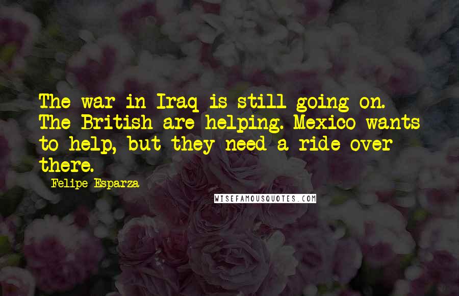 Felipe Esparza Quotes: The war in Iraq is still going on. The British are helping. Mexico wants to help, but they need a ride over there.