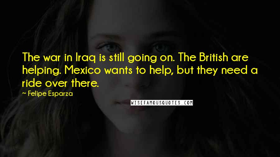 Felipe Esparza Quotes: The war in Iraq is still going on. The British are helping. Mexico wants to help, but they need a ride over there.