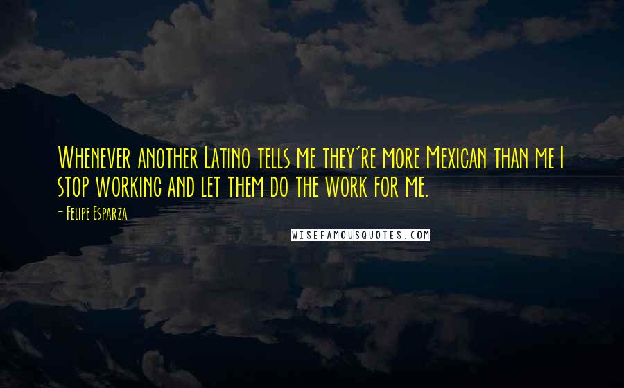 Felipe Esparza Quotes: Whenever another Latino tells me they're more Mexican than me I stop working and let them do the work for me.