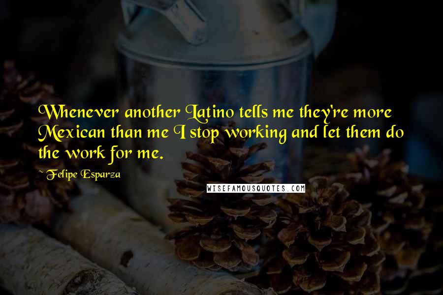 Felipe Esparza Quotes: Whenever another Latino tells me they're more Mexican than me I stop working and let them do the work for me.