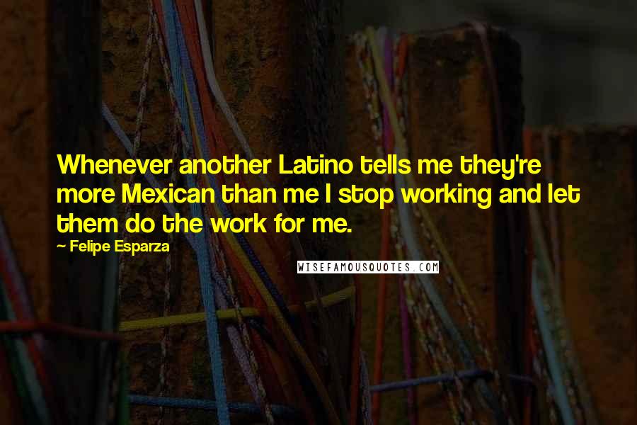 Felipe Esparza Quotes: Whenever another Latino tells me they're more Mexican than me I stop working and let them do the work for me.