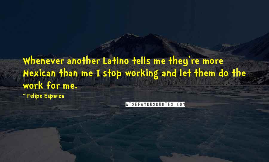 Felipe Esparza Quotes: Whenever another Latino tells me they're more Mexican than me I stop working and let them do the work for me.