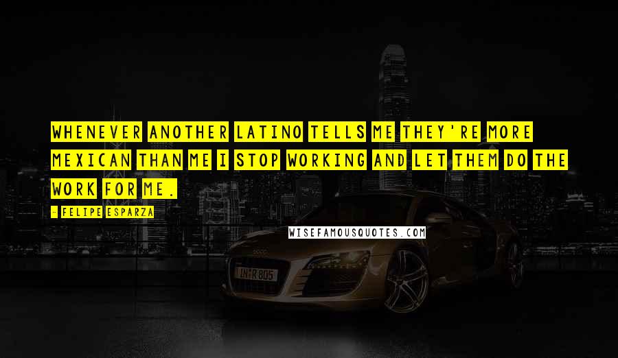 Felipe Esparza Quotes: Whenever another Latino tells me they're more Mexican than me I stop working and let them do the work for me.