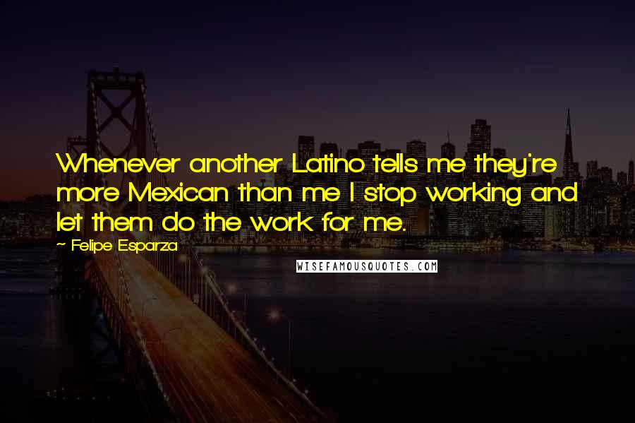 Felipe Esparza Quotes: Whenever another Latino tells me they're more Mexican than me I stop working and let them do the work for me.