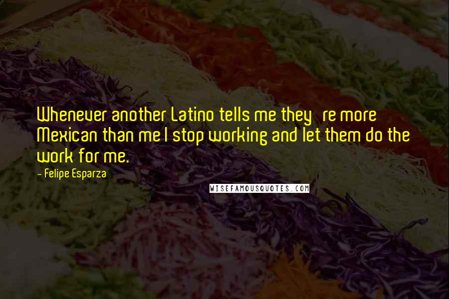 Felipe Esparza Quotes: Whenever another Latino tells me they're more Mexican than me I stop working and let them do the work for me.