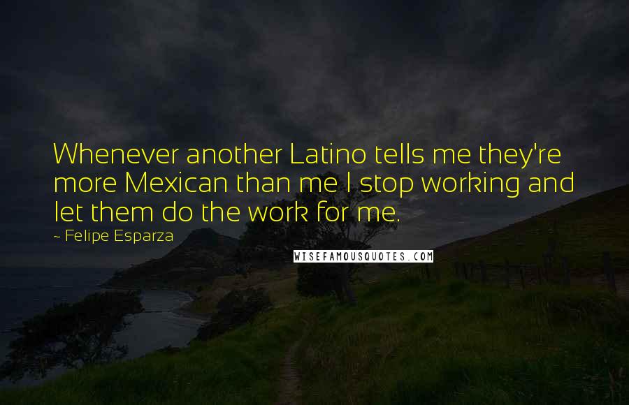 Felipe Esparza Quotes: Whenever another Latino tells me they're more Mexican than me I stop working and let them do the work for me.