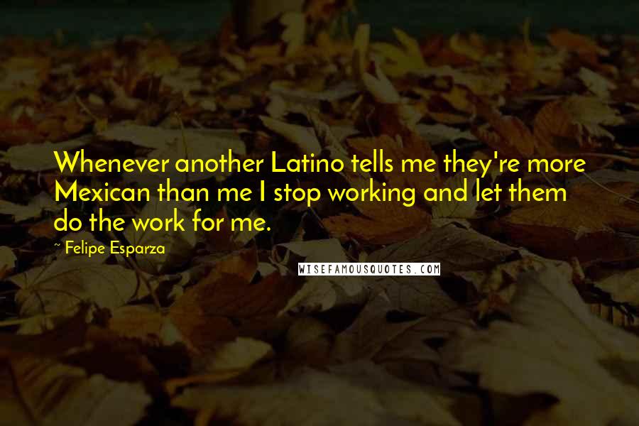 Felipe Esparza Quotes: Whenever another Latino tells me they're more Mexican than me I stop working and let them do the work for me.