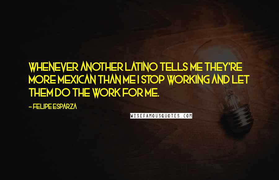 Felipe Esparza Quotes: Whenever another Latino tells me they're more Mexican than me I stop working and let them do the work for me.